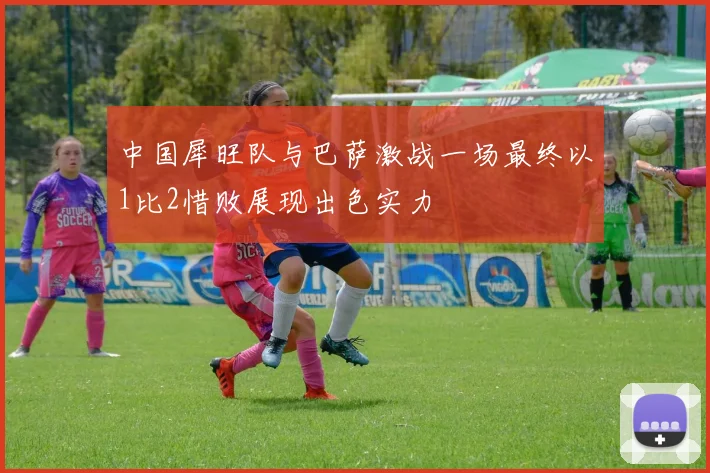 中国犀旺队与巴萨激战一场最终以1比2惜败展现出色实力