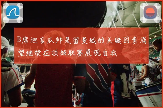 B席坦言瓜帅是留曼城的关键因素渴望继续在顶级联赛展现自我