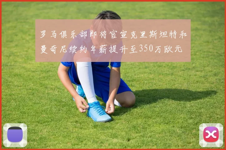 罗马俱乐部即将官宣克里斯坦特和曼奇尼续约年薪提升至350万欧元