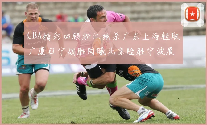 CBA精彩回顾浙江绝杀广东上海轻取广厦辽宁战胜同曦北京险胜宁波展现强队风采