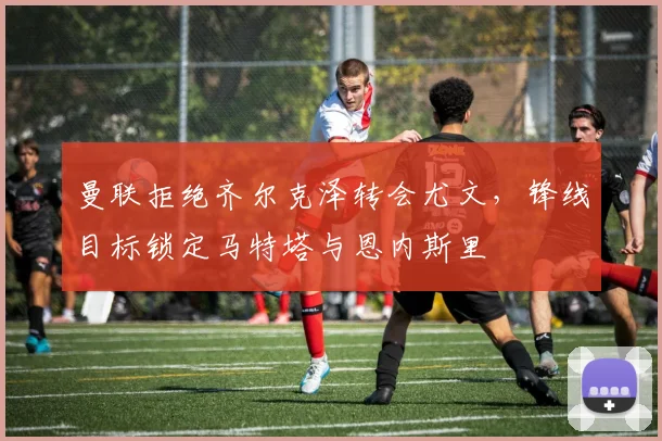 曼联拒绝齐尔克泽转会尤文，锋线目标锁定马特塔与恩内斯里