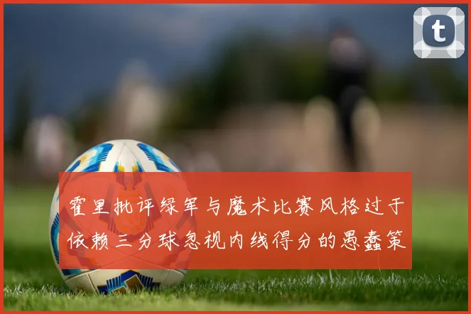 霍里批评绿军与魔术比赛风格过于依赖三分球忽视内线得分的愚蠢策略