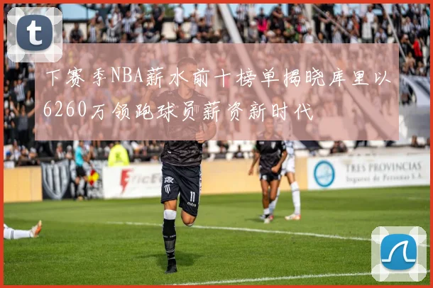 下赛季NBA薪水前十榜单揭晓库里以6260万领跑球员薪资新时代