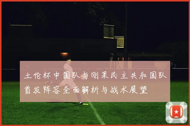 土伦杯中国队与刚果民主共和国队首发阵容全面解析与战术展望