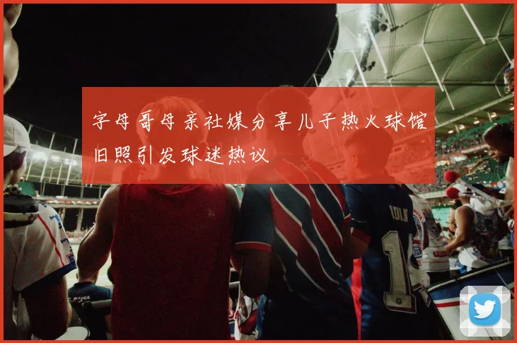 字母哥母亲社媒分享儿子热火球馆旧照引发球迷热议