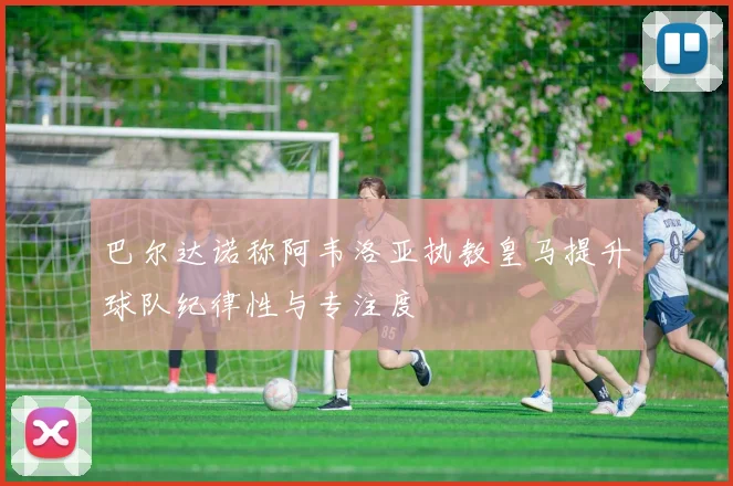 巴尔达诺称阿韦洛亚执教皇马提升球队纪律性与专注度