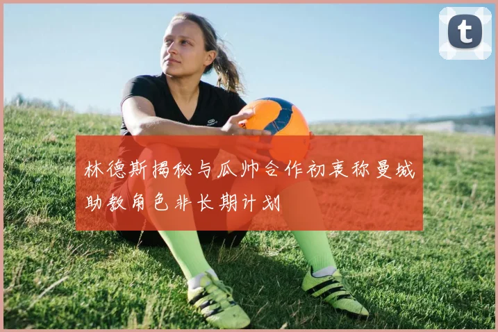 林德斯揭秘与瓜帅合作初衷称曼城助教角色非长期计划