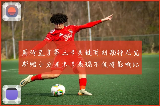 周琦直言第三节关键时刻期待尼克斯缩小分差末节表现不佳将影响比赛结果