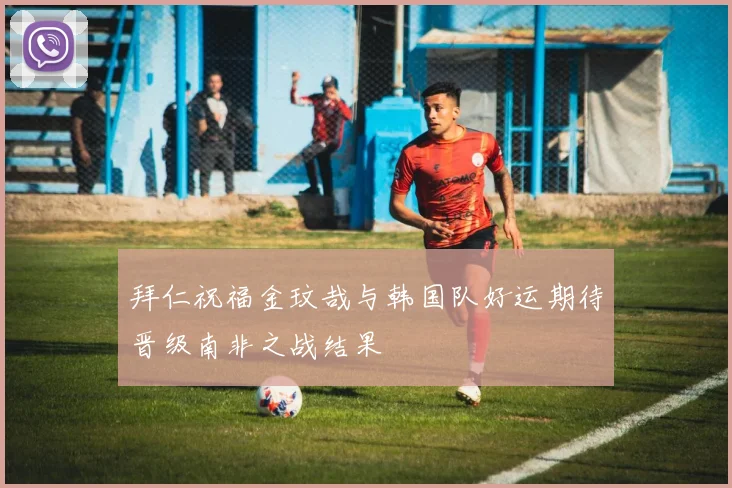 拜仁祝福金玟哉与韩国队好运期待晋级南非之战结果