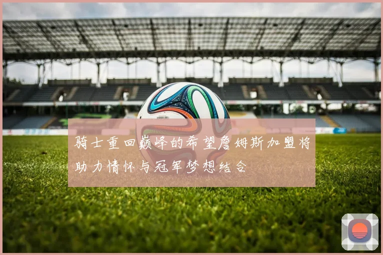 骑士重回巅峰的希望詹姆斯加盟将助力情怀与冠军梦想结合
