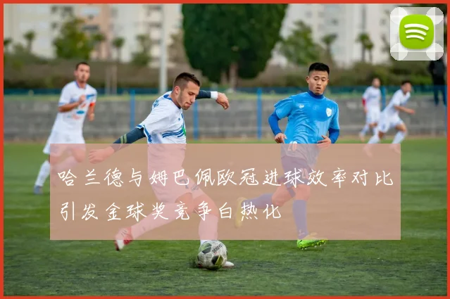 哈兰德与姆巴佩欧冠进球效率对比引发金球奖竞争白热化