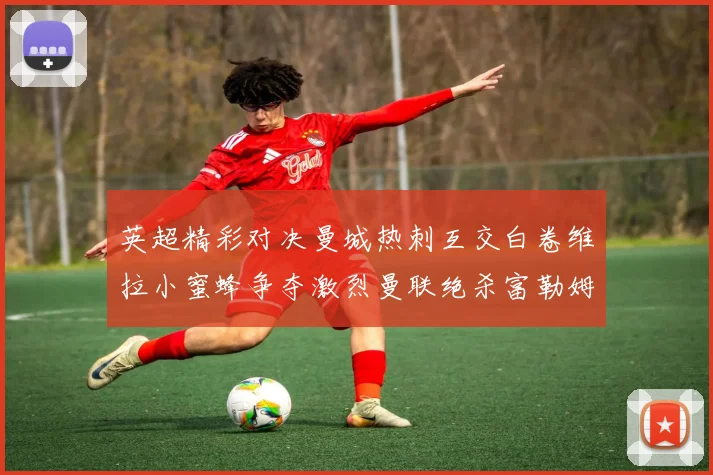 英超精彩对决曼城热刺互交白卷维拉小蜜蜂争夺激烈曼联绝杀富勒姆逆转胜利