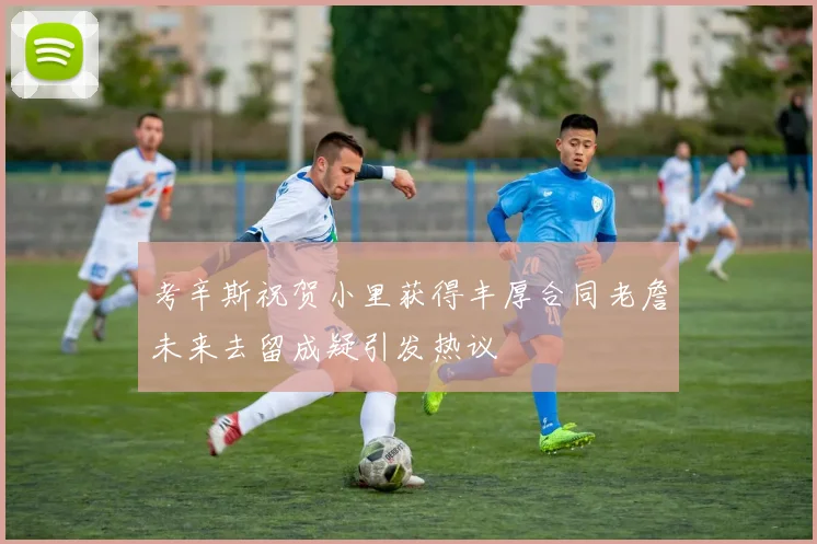 考辛斯祝贺小里获得丰厚合同老詹未来去留成疑引发热议